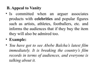B. Appeal to Vanity
• Is committed when an arguer associates
products with celebrities and popular figures
such as artists, athletes, footballers, etc. and
informs the audiences that if they buy the item
they will also be admired too.
• Example:
• You have got to see Abebe Balcha’s latest film
immediately. It is breaking the country’s film
records in terms of audiences, and everyone is
talking about it.
 