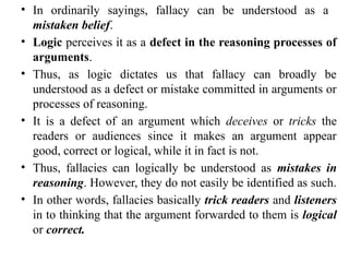 • In ordinarily sayings, fallacy can be understood as a
mistaken belief.
• Logic perceives it as a defect in the reasoning processes of
arguments.
• Thus, as logic dictates us that fallacy can broadly be
understood as a defect or mistake committed in arguments or
processes of reasoning.
• It is a defect of an argument which deceives or tricks the
readers or audiences since it makes an argument appear
good, correct or logical, while it in fact is not.
• Thus, fallacies can logically be understood as mistakes in
reasoning. However, they do not easily be identified as such.
• In other words, fallacies basically trick readers and listeners
in to thinking that the argument forwarded to them is logical
or correct.
 