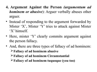 4. Argument Against the Person (argumentum ad
hominem or abusive): Arguer verbally abuses other
arguer.
• Instead of responding to the argument forwarded by
Mister ‘X’, Mister ‘Y’ tries to attack against Mister
‘X’ himself.
• Here, mister ‘Y’ clearly commits argument against
the person fallacy.
• And, there are three types of fallacy of ad hominem:
Fallacy of ad hominem abusive
Fallacy of ad hominem Circumstantial
Fallacy of ad hominem tuquoque (you too)
 