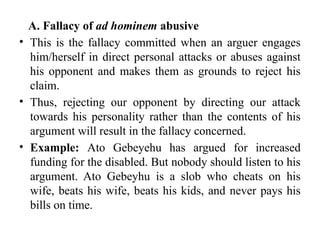 A. Fallacy of ad hominem abusive
• This is the fallacy committed when an arguer engages
him/herself in direct personal attacks or abuses against
his opponent and makes them as grounds to reject his
claim.
• Thus, rejecting our opponent by directing our attack
towards his personality rather than the contents of his
argument will result in the fallacy concerned.
• Example: Ato Gebeyehu has argued for increased
funding for the disabled. But nobody should listen to his
argument. Ato Gebeyhu is a slob who cheats on his
wife, beats his wife, beats his kids, and never pays his
bills on time.
 