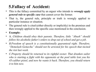 5.Fallacy of Accident:
• This is the fallacy committed by an arguer who intends to wrongly apply
general rule to specific case that cannot cover the former.
• That is, the general rule, principle or truth is wrongly applied to
particular instance or situation.
• The general rule is cited (either directly or implicitly) in the premises and
then wrongly applied to the specific case mentioned in the conclusion.
• Example:
• A. Children should obey their parents. Therefore, little “Abush” should
follow his alcoholic father’s orders to drop out of school and get a job.
• B.Freedom of speech is a constitutionally guaranteed right. Therefore,
“Demelash Gemechu” should not be arrested for his speech that incited
the riot last week.
• C.Property should be returned to its rightful owner. That drunken sailor
who is starting a fight with his opponents at the pool table lent you his
45-caliber pistol, and now he wants it back. Therefore, you should return
it to him now.
 
