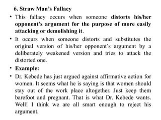 6. Straw Man’s Fallacy
• This fallacy occurs when someone distorts his/her
opponent’s argument for the purpose of more easily
attacking or demolishing it.
• It occurs when someone distorts and substitutes the
original version of his/her opponent’s argument by a
deliberately weakened version and tries to attack the
distorted one.
• Example:
• Dr. Kebede has just argued against affirmative action for
women. It seems what he is saying is that women should
stay out of the work place altogether. Just keep them
barefoot and pregnant. That is what Dr. Kebede wants.
Well! I think we are all smart enough to reject his
argument.
 