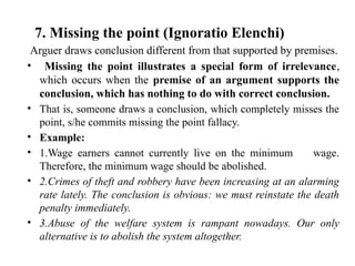 7. Missing the point (Ignoratio Elenchi)
Arguer draws conclusion different from that supported by premises.
• Missing the point illustrates a special form of irrelevance,
which occurs when the premise of an argument supports the
conclusion, which has nothing to do with correct conclusion.
• That is, someone draws a conclusion, which completely misses the
point, s/he commits missing the point fallacy.
• Example:
• 1.Wage earners cannot currently live on the minimum wage.
Therefore, the minimum wage should be abolished.
• 2.Crimes of theft and robbery have been increasing at an alarming
rate lately. The conclusion is obvious: we must reinstate the death
penalty immediately.
• 3.Abuse of the welfare system is rampant nowadays. Our only
alternative is to abolish the system altogether.
 