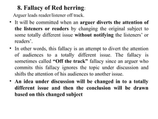 8. Fallacy of Red herring:
Arguer leads reader/listener off track.
• It will be committed when an arguer diverts the attention of
the listeners or readers by changing the original subject to
some totally different issue without notifying the listeners’ or
readers’.
• In other words, this fallacy is an attempt to divert the attention
of audiences to a totally different issue. The fallacy is
sometimes called “Off the track” fallacy since an arguer who
commits this fallacy ignores the topic under discussion and
shifts the attention of his audiences to another issue.
• An idea under discussion will be changed in to a totally
different issue and then the conclusion will be drawn
based on this changed subject
 