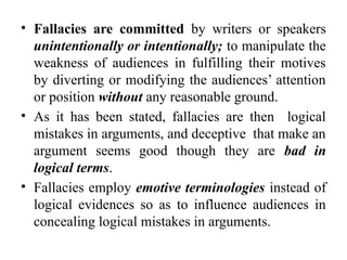 • Fallacies are committed by writers or speakers
unintentionally or intentionally; to manipulate the
weakness of audiences in fulfilling their motives
by diverting or modifying the audiences’ attention
or position without any reasonable ground.
• As it has been stated, fallacies are then logical
mistakes in arguments, and deceptive that make an
argument seems good though they are bad in
logical terms.
• Fallacies employ emotive terminologies instead of
logical evidences so as to influence audiences in
concealing logical mistakes in arguments.
 