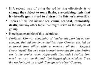 • II.A second way of using the red herring effectively is to
change the subject to some flashy, eye-catching topic that
is virtually guaranteed to distract the listener’s attention.
• Topics of this sort include sex, crime, scandal, immorality,
death, and any other topic that might serve as the subject of
gossip.
• Here is an example of this technique:
• Professor Conway complains of inadequate parking on our
campus. But did you know that last year Conway carried on
a torrid love affair with a member of the English
Department? The two used to meet every day for clandestine
sex in the copier room. Apparently they didn’t realize how
much you can see through that fogged glass window. Even
the students got an eyeful. Enough said about Conway.
 