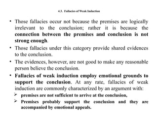 4.3. Fallacies of Weak Induction
• Those fallacies occur not because the premises are logically
irrelevant to the conclusion; rather it is because the
connection between the premises and conclusion is not
strong enough.
• Those fallacies under this category provide shared evidences
to the conclusion.
• The evidences, however, are not good to make any reasonable
person believe the conclusion.
• Fallacies of weak induction employ emotional grounds to
support the conclusion. At any rate, fallacies of weak
induction are commonly characterized by an argument with:
 premises are not sufficient to arrive at the conclusion,
 Premises probably support the conclusion and they are
accompanied by emotional appeals.
 