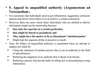• 9. Appeal to unqualified authority (Argumentum ad
Verecundiam )
• It is customary that individuals need to get information, suggestion; comment,
opinion and advice from others so as to achieve a certain conclusion.
• However, there are cases where those individuals who are entitled to deliver
information might not be trustworthy because:
 they lack the expertise in a certain profession,
 they might be biased or prejudiced, and
 They might have the motive to lie or disseminate “misinformation”.
 Might lack the requisite ability to perceive or recall.
• Thus, the fallacy of unqualified authority is committed when we attempt to
support our claim by:
 Citing the statement of another person who is not an authority in the field
of specialization.
 Referring the judgment of an authority that is likely to be biased.
 Referring a person who has the habit of telling lies or disseminating wrong
information.
 
