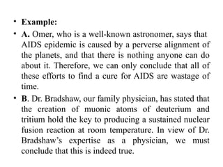• Example:
• A. Omer, who is a well-known astronomer, says that
AIDS epidemic is caused by a perverse alignment of
the planets, and that there is nothing anyone can do
about it. Therefore, we can only conclude that all of
these efforts to find a cure for AIDS are wastage of
time.
• B. Dr. Bradshaw, our family physician, has stated that
the creation of muonic atoms of deuterium and
tritium hold the key to producing a sustained nuclear
fusion reaction at room temperature. In view of Dr.
Bradshaw’s expertise as a physician, we must
conclude that this is indeed true.
 