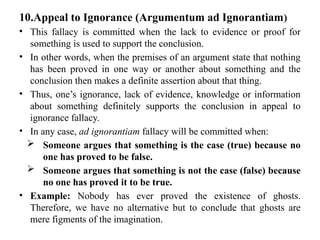 10.Appeal to Ignorance (Argumentum ad Ignorantiam)
• This fallacy is committed when the lack to evidence or proof for
something is used to support the conclusion.
• In other words, when the premises of an argument state that nothing
has been proved in one way or another about something and the
conclusion then makes a definite assertion about that thing.
• Thus, one’s ignorance, lack of evidence, knowledge or information
about something definitely supports the conclusion in appeal to
ignorance fallacy.
• In any case, ad ignorantiam fallacy will be committed when:
 Someone argues that something is the case (true) because no
one has proved to be false.
 Someone argues that something is not the case (false) because
no one has proved it to be true.
• Example: Nobody has ever proved the existence of ghosts.
Therefore, we have no alternative but to conclude that ghosts are
mere figments of the imagination.
 
