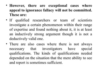 • However, there are exceptional cases where
appeal to ignorance fallacy will not be committed.
These are:
• If qualified researchers or team of scientists
investigate a certain phenomenon within their range
of expertise and found nothing about it, it is at least
an inductively strong argument though it is not a
deductively valid one.
• There are also cases where there is not always
necessary that investigators have special
qualifications. The kinds of qualifications needed
depended on the situation that the mere ability to see
and report is sometimes sufficient.
 