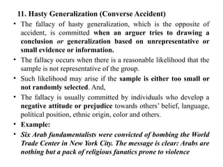 11. Hasty Generalization (Converse Accident)
• The fallacy of hasty generalization, which is the opposite of
accident, is committed when an arguer tries to drawing a
conclusion or generalization based on unrepresentative or
small evidence or information.
• The fallacy occurs when there is a reasonable likelihood that the
sample is not representative of the group.
• Such likelihood may arise if the sample is either too small or
not randomly selected. And,
• The fallacy is usually committed by individuals who develop a
negative attitude or prejudice towards others’ belief, language,
political position, ethnic origin, color and others.
• Example:
• Six Arab fundamentalists were convicted of bombing the World
Trade Center in New York City. The message is clear: Arabs are
nothing but a pack of religious fanatics prone to violence
 