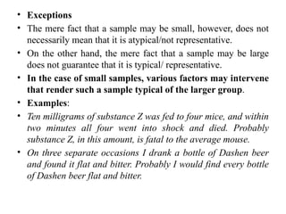 • Exceptions
• The mere fact that a sample may be small, however, does not
necessarily mean that it is atypical/not representative.
• On the other hand, the mere fact that a sample may be large
does not guarantee that it is typical/ representative.
• In the case of small samples, various factors may intervene
that render such a sample typical of the larger group.
• Examples:
• Ten milligrams of substance Z was fed to four mice, and within
two minutes all four went into shock and died. Probably
substance Z, in this amount, is fatal to the average mouse.
• On three separate occasions I drank a bottle of Dashen beer
and found it flat and bitter. Probably I would find every bottle
of Dashen beer flat and bitter.
 
