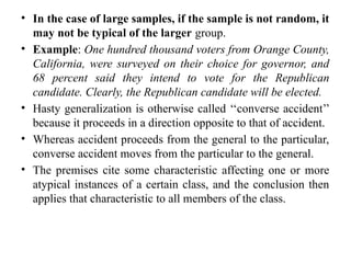 • In the case of large samples, if the sample is not random, it
may not be typical of the larger group.
• Example: One hundred thousand voters from Orange County,
California, were surveyed on their choice for governor, and
68 percent said they intend to vote for the Republican
candidate. Clearly, the Republican candidate will be elected.
• Hasty generalization is otherwise called ‘‘converse accident’’
because it proceeds in a direction opposite to that of accident.
• Whereas accident proceeds from the general to the particular,
converse accident moves from the particular to the general.
• The premises cite some characteristic affecting one or more
atypical instances of a certain class, and the conclusion then
applies that characteristic to all members of the class.
 