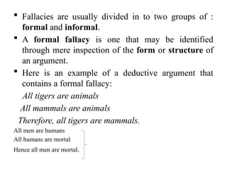  Fallacies are usually divided in to two groups of :
formal and informal.
 A formal fallacy is one that may be identified
through mere inspection of the form or structure of
an argument.
 Here is an example of a deductive argument that
contains a formal fallacy:
All tigers are animals
All mammals are animals
Therefore, all tigers are mammals.
All men are humans
All humans are mortal
Hence all men are mortal.
 