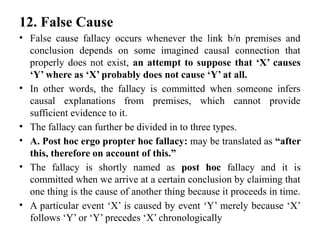 12. False Cause
• False cause fallacy occurs whenever the link b/n premises and
conclusion depends on some imagined causal connection that
properly does not exist, an attempt to suppose that ‘X’ causes
‘Y’ where as ‘X’ probably does not cause ‘Y’ at all.
• In other words, the fallacy is committed when someone infers
causal explanations from premises, which cannot provide
sufficient evidence to it.
• The fallacy can further be divided in to three types.
• A. Post hoc ergo propter hoc fallacy: may be translated as “after
this, therefore on account of this.”
• The fallacy is shortly named as post hoc fallacy and it is
committed when we arrive at a certain conclusion by claiming that
one thing is the cause of another thing because it proceeds in time.
• A particular event ‘X’ is caused by event ‘Y’ merely because ‘X’
follows ‘Y’ or ‘Y’ precedes ‘X’ chronologically
 