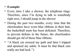 • Example:
• Every time I take a shower, the telephone rings.
Therefore, since I’m dying to talk to somebody
right now, I should jump in the shower
• During the past two months, every time that the
cheerleaders have worn blue ribbons in their hair,
the basketball team has been defeated. Therefore,
to prevent defeats in the future, the cheerleaders
should get rid of those blue ribbons.
• ‘‘A black cat crossed my path and later I tripped
and sprained my ankle. It must be that black cats
really are bad luck.’’)
 