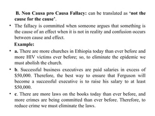 B. Non Causa pro Causa Fallacy: can be translated as ‘not the
cause for the cause’.
• The fallacy is committed when someone argues that something is
the cause of an effect when it is not in reality and confusion occurs
between cause and effect.
Example:
• a. There are more churches in Ethiopia today than ever before and
more HIV victims ever before; so, to eliminate the epidemic we
must abolish the church.
• b. Successful business executives are paid salaries in excess of
$50,000. Therefore, the best way to ensure that Ferguson will
become a successful executive is to raise his salary to at least
$50,000.
• c. There are more laws on the books today than ever before, and
more crimes are being committed than ever before. Therefore, to
reduce crime we must eliminate the laws.
 