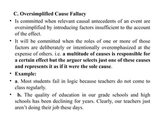 C. Oversimplified Cause Fallacy
• Is committed when relevant causal antecedents of an event are
oversimplified by introducing factors insufficient to the account
of the effect.
• It will be committed when the roles of one or more of those
factors are deliberately or intentionally overemphasized at the
expense of others. i.e. a multitude of causes is responsible for
a certain effect but the arguer selects just one of these causes
and represents it as if it were the sole cause.
• Example:
• a. Most students fail in logic because teachers do not come to
class regularly.
• b. The quality of education in our grade schools and high
schools has been declining for years. Clearly, our teachers just
aren’t doing their job these days.
 