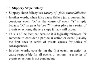 13. Slippery Slope fallacy
• Slippery slope fallacy is a variety of false cause fallacies.
• In other words, when false cause fallacy (an argument that
considers event ‘X’ is the cause of event ‘Y’ simply
because ‘X’ happens before ‘Y’) takes place in a series of
events or actions, slippery slope fallacy will occur.
• This is of the fact that because it is logically mistaken for
someone to consider a particular action or event (usually
the first one) in series of events causes for series of
consequences.
• In other words, considering the first event, an action or
cause responsible for all events or actions in a series of
events or actions is not convincing.
 