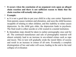 • It occurs when the conclusion of an argument rests upon an alleged
chain reaction and there is not sufficient reason to think that the
chain reaction will actually take place.
• Example:
• a. It is not a good idea to put your child in a day care center. Separation
from parents causes isolation and alienation, and soon the child becomes
incapable of relating to other children, and this inability to relate causes
depression. As the child gets older, the depression leads to psychosis.
The final result is either suicide or a life wasted in a mental institution.
• b. Immediate steps should be taken to outlaw pornography once and for
all. The continued manufacture and sale of pornographic material will
almost certainly lead to an increase in sex-related crimes such as rape
and incest. This in turn will gradually erode the moral fabric of society
and result in an increase in crimes of all sorts. Eventually a complete
disintegration of law and order will occur, leading in the end to the total
collapse of civilization
 