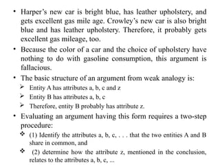 • Harper’s new car is bright blue, has leather upholstery, and
gets excellent gas mile age. Crowley’s new car is also bright
blue and has leather upholstery. Therefore, it probably gets
excellent gas mileage, too.
• Because the color of a car and the choice of upholstery have
nothing to do with gasoline consumption, this argument is
fallacious.
• The basic structure of an argument from weak analogy is:
 Entity A has attributes a, b, c and z
 Entity B has attributes a, b, c
 Therefore, entity B probably has attribute z.
• Evaluating an argument having this form requires a two-step
procedure:
 (1) Identify the attributes a, b, c, . . . that the two entities A and B
share in common, and
 (2) determine how the attribute z, mentioned in the conclusion,
relates to the attributes a, b, c, ...
 