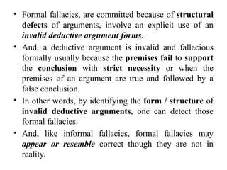 • Formal fallacies, are committed because of structural
defects of arguments, involve an explicit use of an
invalid deductive argument forms.
• And, a deductive argument is invalid and fallacious
formally usually because the premises fail to support
the conclusion with strict necessity or when the
premises of an argument are true and followed by a
false conclusion.
• In other words, by identifying the form / structure of
invalid deductive arguments, one can detect those
formal fallacies.
• And, like informal fallacies, formal fallacies may
appear or resemble correct though they are not in
reality.
 