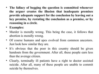 • The fallacy of begging the question is committed whenever
the arguer creates the illusion that inadequate premises
provide adequate support for the conclusion by leaving out a
key premise, by restating the conclusion as a premise, or by
reasoning in a circle.
• Examples:
• Murder is morally wrong. This being the case, it follows that
abortion is morally wrong.
• Of course humans and apes evolved from common ancestors.
Just look how similar they are.
• It’s obvious that the poor in this country should be given
handouts from the government. After all, these people earn less
than the average citizen.
• Clearly, terminally ill patients have a right to doctor assisted
suicide. After all, many of these people are unable to commit
suicide by themselves.
 