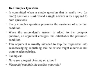 16. Complex Question
• Is committed when a single question that is really two (or
more) questions is asked and a single answer is then applied to
both questions.
• Every complex question presumes the existence of a certain
condition.
• When the respondent’s answer is added to the complex
question, an argument emerges that establishes the presumed
condition.
• This argument is usually intended to trap the respondent into
acknowledging something that he or she might otherwise not
want to acknowledge.
• Examples:
• Have you stopped cheating on exams?
• Where did you hide the cookies you stole?
 