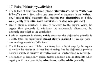 17. False Dichotomy…division
• The fallacy of false dichotomy (‘‘false bifurcation’’ and the ‘‘either- or
fallacy’’) is committed when one premise of an argument is an ‘‘either...
or...’’ (disjunctive) statement that presents two alternatives as if they
were jointly exhaustive (as if no third alternative were possible).
• One of these alternatives is usually preferred by the arguer. When the
arguer then proceeds to eliminate the undesirable alternative, the
desirable one is left as the conclusion.
• Such an argument is clearly valid; but since the disjunctive premise is
usually false, the argument is almost always unsound. Of course, not all
unsound arguments are fallacious.
• The fallacious nature of false dichotomy lies in the attempt by the arguer
to delude the reader or listener into thinking that the disjunctive premise
presents jointly exhaustive alternatives and is therefore true by necessity.
• The fallacy is commonly committed by children and adolescents when
arguing with their parents, by advertisers, and by adults generally
 