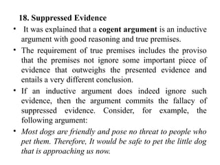 18. Suppressed Evidence
• It was explained that a cogent argument is an inductive
argument with good reasoning and true premises.
• The requirement of true premises includes the proviso
that the premises not ignore some important piece of
evidence that outweighs the presented evidence and
entails a very different conclusion.
• If an inductive argument does indeed ignore such
evidence, then the argument commits the fallacy of
suppressed evidence. Consider, for example, the
following argument:
• Most dogs are friendly and pose no threat to people who
pet them. Therefore, It would be safe to pet the little dog
that is approaching us now.
 