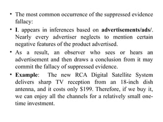 • The most common occurrence of the suppressed evidence
fallacy:
• I. appears in inferences based on advertisements/ads/.
Nearly every advertiser neglects to mention certain
negative features of the product advertised.
• As a result, an observer who sees or hears an
advertisement and then draws a conclusion from it may
commit the fallacy of suppressed evidence.
• Example: The new RCA Digital Satellite System
delivers sharp TV reception from an 18-inch dish
antenna, and it costs only $199. Therefore, if we buy it,
we can enjoy all the channels for a relatively small one-
time investment.
 