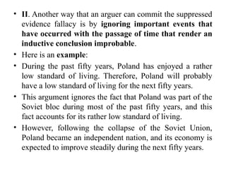 • II. Another way that an arguer can commit the suppressed
evidence fallacy is by ignoring important events that
have occurred with the passage of time that render an
inductive conclusion improbable.
• Here is an example:
• During the past fifty years, Poland has enjoyed a rather
low standard of living. Therefore, Poland will probably
have a low standard of living for the next fifty years.
• This argument ignores the fact that Poland was part of the
Soviet bloc during most of the past fifty years, and this
fact accounts for its rather low standard of living.
• However, following the collapse of the Soviet Union,
Poland became an independent nation, and its economy is
expected to improve steadily during the next fifty years.
 