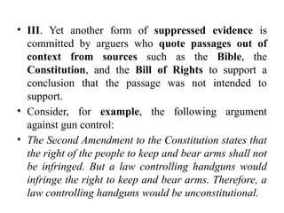 • III. Yet another form of suppressed evidence is
committed by arguers who quote passages out of
context from sources such as the Bible, the
Constitution, and the Bill of Rights to support a
conclusion that the passage was not intended to
support.
• Consider, for example, the following argument
against gun control:
• The Second Amendment to the Constitution states that
the right of the people to keep and bear arms shall not
be infringed. But a law controlling handguns would
infringe the right to keep and bear arms. Therefore, a
law controlling handguns would be unconstitutional.
 