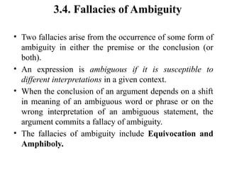 3.4. Fallacies of Ambiguity
• Two fallacies arise from the occurrence of some form of
ambiguity in either the premise or the conclusion (or
both).
• An expression is ambiguous if it is susceptible to
different interpretations in a given context.
• When the conclusion of an argument depends on a shift
in meaning of an ambiguous word or phrase or on the
wrong interpretation of an ambiguous statement, the
argument commits a fallacy of ambiguity.
• The fallacies of ambiguity include Equivocation and
Amphiboly.
 