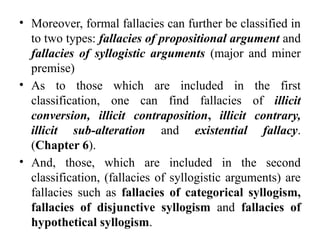 • Moreover, formal fallacies can further be classified in
to two types: fallacies of propositional argument and
fallacies of syllogistic arguments (major and miner
premise)
• As to those which are included in the first
classification, one can find fallacies of illicit
conversion, illicit contraposition, illicit contrary,
illicit sub-alteration and existential fallacy.
(Chapter 6).
• And, those, which are included in the second
classification, (fallacies of syllogistic arguments) are
fallacies such as fallacies of categorical syllogism,
fallacies of disjunctive syllogism and fallacies of
hypothetical syllogism.
 