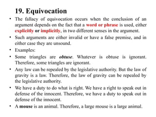 19. Equivocation
• The fallacy of equivocation occurs when the conclusion of an
argument depends on the fact that a word or phrase is used, either
explicitly or implicitly, in two different senses in the argument.
• Such arguments are either invalid or have a false premise, and in
either case they are unsound.
• Examples:
• Some triangles are obtuse. Whatever is obtuse is ignorant.
Therefore, some triangles are ignorant.
• Any law can be repealed by the legislative authority. But the law of
gravity is a law. Therefore, the law of gravity can be repealed by
the legislative authority.
• We have a duty to do what is right. We have a right to speak out in
defense of the innocent. Therefore, we have a duty to speak out in
defense of the innocent.
• A mouse is an animal. Therefore, a large mouse is a large animal.
 