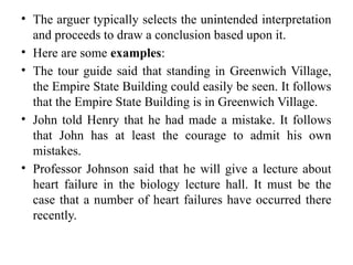 • The arguer typically selects the unintended interpretation
and proceeds to draw a conclusion based upon it.
• Here are some examples:
• The tour guide said that standing in Greenwich Village,
the Empire State Building could easily be seen. It follows
that the Empire State Building is in Greenwich Village.
• John told Henry that he had made a mistake. It follows
that John has at least the courage to admit his own
mistakes.
• Professor Johnson said that he will give a lecture about
heart failure in the biology lecture hall. It must be the
case that a number of heart failures have occurred there
recently.
 