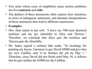 • Two areas where cases of amphiboly cause serious problems
involve contracts and wills.
• The drafters of these documents often express their intentions
in terms of ambiguous statements, and alternate interpretations
of these statements then lead to different conclusions.
• Examples:
• Mrs. Hart stated in her will, ‘‘I leave my 500-carat diamond
necklace and my pet chinchilla to Alice and Theresa.’’
Therefore, we conclude that Alice gets the necklace and
Theresa gets the chinchilla.
• Mr. James signed a contract that reads, ‘‘In exchange for
painting my house, I promise to pay David $5000 and give him
my new Cadillac only if he finishes the job by May 1.’’
Therefore, since David did not finish until May 10, it follows
that he gets neither the $5000 nor the Cadillac.
 