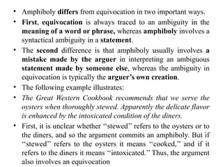 • Amphiboly differs from equivocation in two important ways.
• First, equivocation is always traced to an ambiguity in the
meaning of a word or phrase, whereas amphiboly involves a
syntactical ambiguity in a statement.
• The second difference is that amphiboly usually involves a
mistake made by the arguer in interpreting an ambiguous
statement made by someone else, whereas the ambiguity in
equivocation is typically the arguer’s own creation.
• The following example illustrates:
• The Great Western Cookbook recommends that we serve the
oysters when thoroughly stewed. Apparently the delicate flavor
is enhanced by the intoxicated condition of the diners.
• First, it is unclear whether ‘‘stewed’’ refers to the oysters or to
the diners, and so the argument commits an amphiboly. But if
‘‘stewed’’ refers to the oysters it means ‘‘cooked,’’ and if it
refers to the diners it means ‘‘intoxicated.’’ Thus, the argument
also involves an equivocation
 