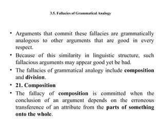 3.5. Fallacies of Grammatical Analogy
• Arguments that commit these fallacies are grammatically
analogous to other arguments that are good in every
respect.
• Because of this similarity in linguistic structure, such
fallacious arguments may appear good yet be bad.
• The fallacies of grammatical analogy include composition
and division.
• 21. Composition
• The fallacy of composition is committed when the
conclusion of an argument depends on the erroneous
transference of an attribute from the parts of something
onto the whole.
 