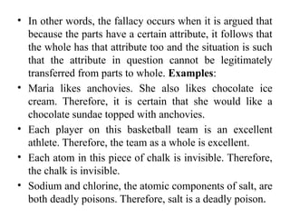 • In other words, the fallacy occurs when it is argued that
because the parts have a certain attribute, it follows that
the whole has that attribute too and the situation is such
that the attribute in question cannot be legitimately
transferred from parts to whole. Examples:
• Maria likes anchovies. She also likes chocolate ice
cream. Therefore, it is certain that she would like a
chocolate sundae topped with anchovies.
• Each player on this basketball team is an excellent
athlete. Therefore, the team as a whole is excellent.
• Each atom in this piece of chalk is invisible. Therefore,
the chalk is invisible.
• Sodium and chlorine, the atomic components of salt, are
both deadly poisons. Therefore, salt is a deadly poison.
 
