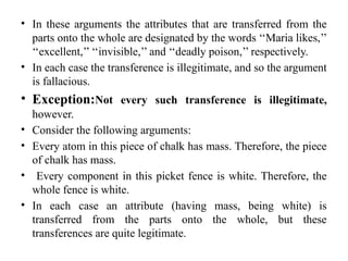 • In these arguments the attributes that are transferred from the
parts onto the whole are designated by the words ‘‘Maria likes,’’
‘‘excellent,’’ ‘‘invisible,’’ and ‘‘deadly poison,’’ respectively.
• In each case the transference is illegitimate, and so the argument
is fallacious.
• Exception:Not every such transference is illegitimate,
however.
• Consider the following arguments:
• Every atom in this piece of chalk has mass. Therefore, the piece
of chalk has mass.
• Every component in this picket fence is white. Therefore, the
whole fence is white.
• In each case an attribute (having mass, being white) is
transferred from the parts onto the whole, but these
transferences are quite legitimate.
 