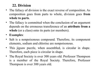 22. Division
• The fallacy of division is the exact reverse of composition. As
composition goes from parts to whole, division goes from
whole to parts.
• The fallacy is committed when the conclusion of an argument
depends on the erroneous transference of an attribute from a
whole (or a class) onto its parts (or members).
• Examples:
• Salt is a nonpoisonous compound. Therefore, its component
elements, sodium and chlorine are nonpoisonous.
• This jigsaw puzzle, when assembled, is circular in shape.
Therefore, each piece is circular in shape.
• The Royal Society is over 300 years old. Professor Thompson
is a member of the Royal Society. Therefore, Professor
Thompson is over 300 years old.
 
