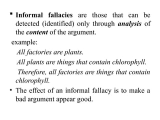  Informal fallacies are those that can be
detected (identified) only through analysis of
the content of the argument.
example:
All factories are plants.
All plants are things that contain chlorophyll.
Therefore, all factories are things that contain
chlorophyll.
• The effect of an informal fallacy is to make a
bad argument appear good.
 
