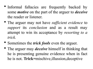  Informal fallacies are frequently backed by
some motive on the part of the arguer to deceive
the reader or listener.
 The arguer may not have sufficient evidence to
support its conclusion and as a result may
attempt to win its acceptance by resorting to a
trick.
 Sometimes the trick fools even the arguer.
 The arguer may deceive himself in thinking that
he is presenting genuine evidence when in fact
he is not. Trick=mischive,illussion,deceptive
 