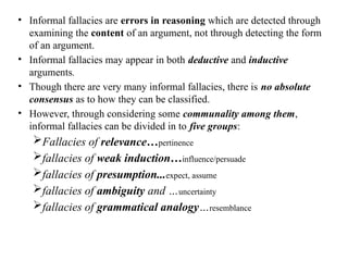 • Informal fallacies are errors in reasoning which are detected through
examining the content of an argument, not through detecting the form
of an argument.
• Informal fallacies may appear in both deductive and inductive
arguments.
• Though there are very many informal fallacies, there is no absolute
consensus as to how they can be classified.
• However, through considering some communality among them,
informal fallacies can be divided in to five groups:
Fallacies of relevance…pertinence
fallacies of weak induction…influence/persuade
fallacies of presumption...expect, assume
fallacies of ambiguity and …uncertainty
fallacies of grammatical analogy…resemblance
 