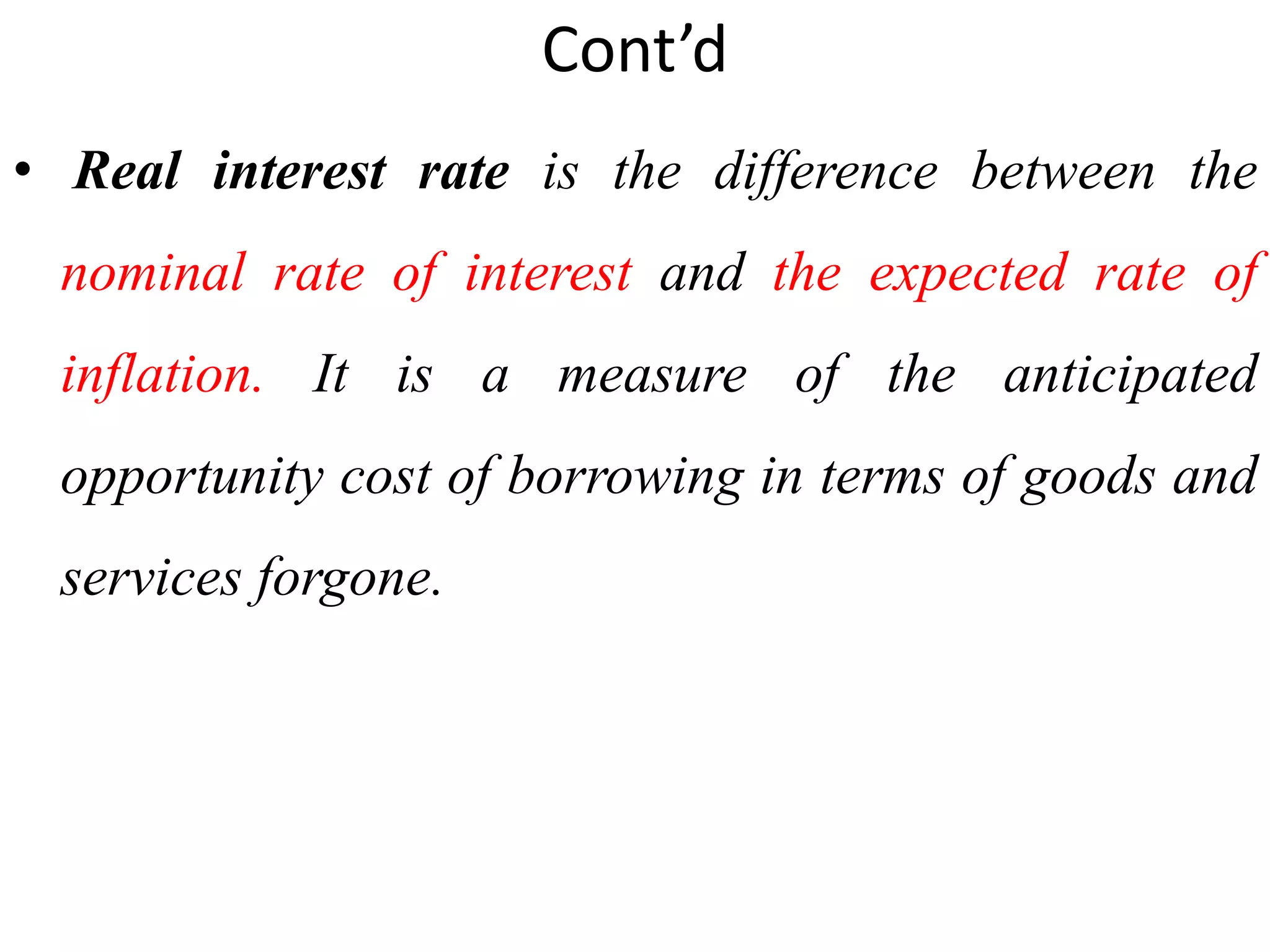Cont’d
• Real interest rate is the difference between the
nominal rate of interest and the expected rate of
inflation. It is a measure of the anticipated
opportunity cost of borrowing in terms of goods and
services forgone.
 