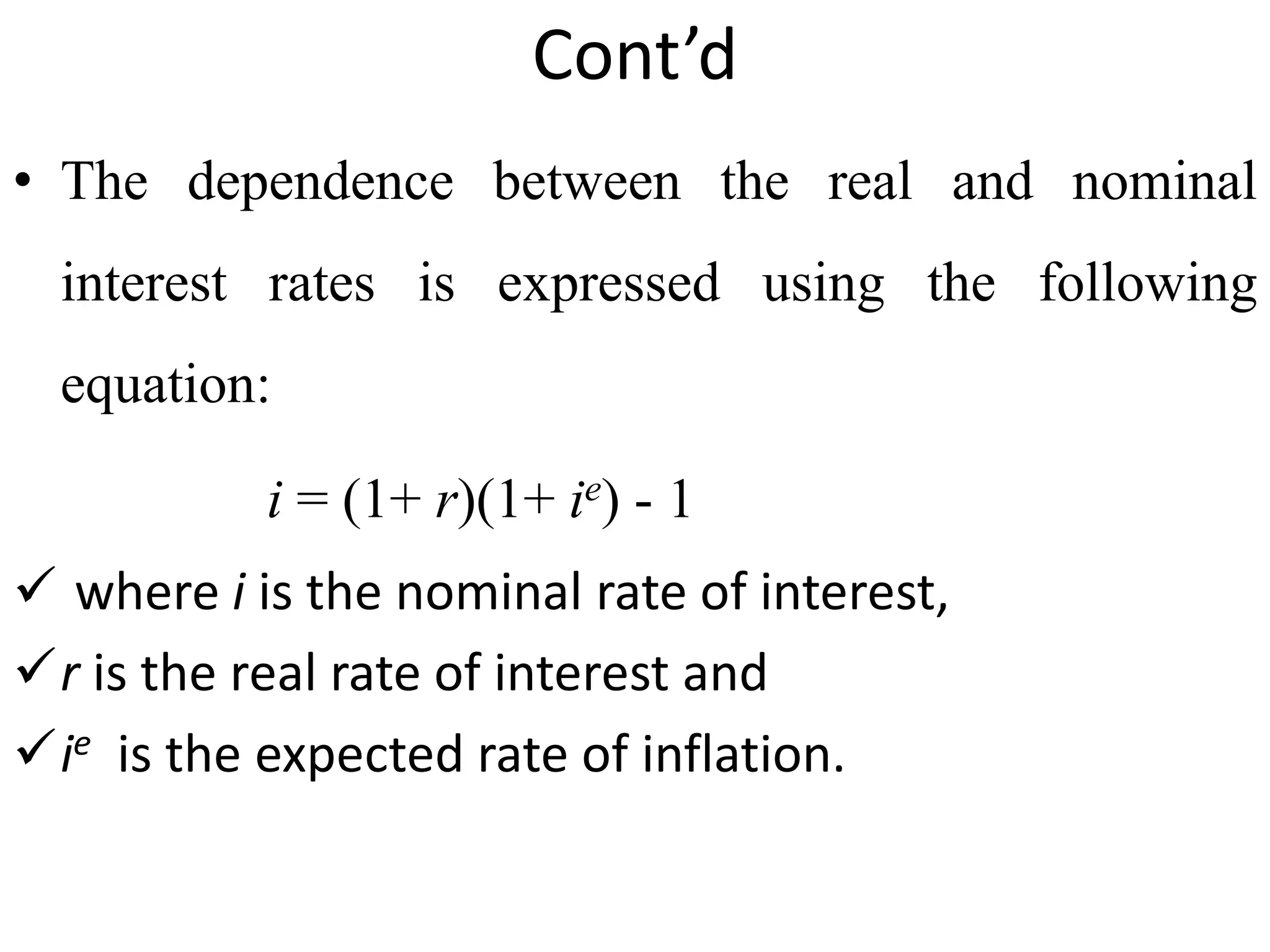 Cont’d
• The dependence between the real and nominal
interest rates is expressed using the following
equation:
i = (1+ r)(1+ ie) - 1
 where i is the nominal rate of interest,
r is the real rate of interest and
ie is the expected rate of inflation.
 