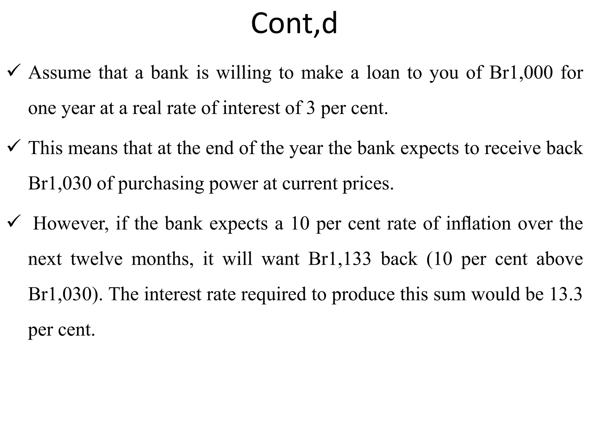 Cont,d
 Assume that a bank is willing to make a loan to you of Br1,000 for
one year at a real rate of interest of 3 per cent.
 This means that at the end of the year the bank expects to receive back
Br1,030 of purchasing power at current prices.
 However, if the bank expects a 10 per cent rate of inﬂation over the
next twelve months, it will want Br1,133 back (10 per cent above
Br1,030). The interest rate required to produce this sum would be 13.3
per cent.
 
